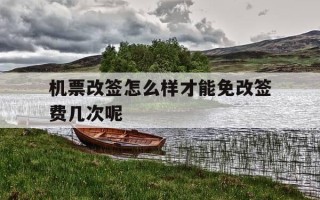 机票改签怎么样才能免改签费几次呢-机票改签怎样便宜