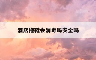 酒店拖鞋会消毒吗安全吗-酒店的拖鞋会传染疾病吗