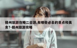 赣州旅游攻略二日游,有哪些必去的景点和美食?-赣州旅游攻略