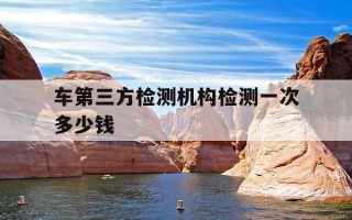车第三方检测机构检测一次多少钱-二手车第三方检测机构检测一次多少钱