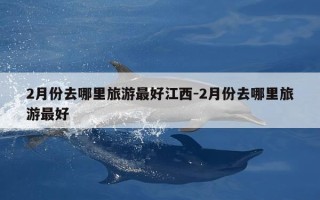 2月份去哪里旅游最好江西-2月份去哪里旅游最好
