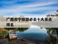 广西南宁旅游必去十大景点排名-南宁免费十大景区