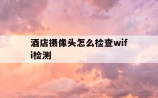 酒店摄像头怎么检查wifi检测-酒店摄像头怎么用手机检查