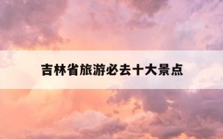 吉林省旅游必去十大景点-吉林省旅游必去十大景点排名