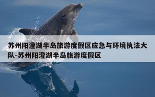 苏州阳澄湖半岛旅游度假区应急与环境执法大队-苏州阳澄湖半岛旅游度假区