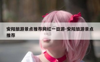 安阳旅游景点推荐网红一日游-安阳旅游景点推荐