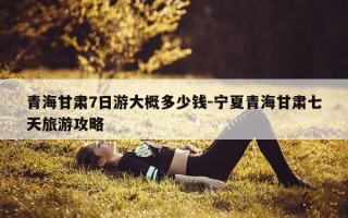 青海甘肃7日游大概多少钱-宁夏青海甘肃七天旅游攻略