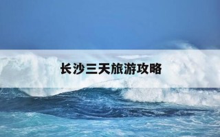长沙三天旅游攻略-长沙旅游攻略五日游