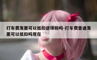 打车费发票可以抵扣进项税吗-打车费普通发票可以抵扣吗现在