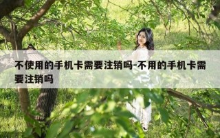 不使用的手机卡需要注销吗-不用的手机卡需要注销吗