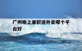 广州晚上兼职送外卖哪个平台好-广州晚上兼职送外卖哪个平台好一点