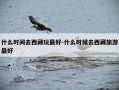 什么时间去西藏玩最好-什么时候去西藏旅游最好