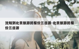 沈阳到北京旅游团报价三日游-北京旅游团报价三日游
