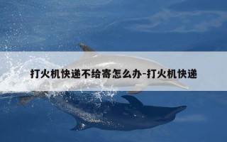 打火机快递不给寄怎么办-打火机快递