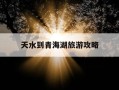 天水到青海湖旅游攻略-天水到青海湖旅游攻略路线