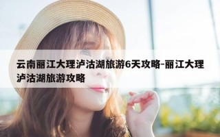 云南丽江大理泸沽湖旅游6天攻略-丽江大理泸沽湖旅游攻略