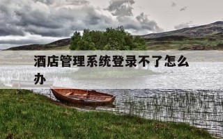 酒店管理系统登录不了怎么办-酒店管理系统打不开怎么办