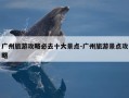 广州旅游攻略必去十大景点-广州旅游景点攻略