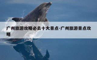 广州旅游攻略必去十大景点-广州旅游景点攻略