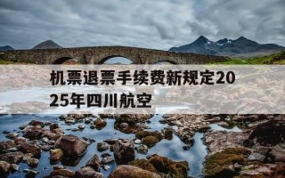 机票退票手续费新规定2025年四川航空-机票退票手续费新规定2021川航