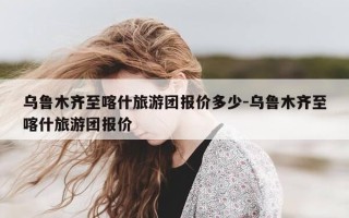 乌鲁木齐至喀什旅游团报价多少-乌鲁木齐至喀什旅游团报价