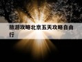 旅游攻略北京五天攻略自由行-