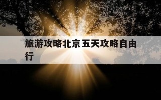 旅游攻略北京五天攻略自由行-