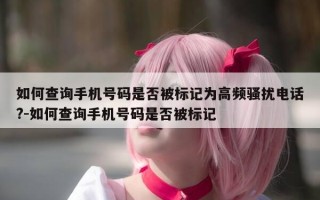 如何查询手机号码是否被标记为高频骚扰电话?-如何查询手机号码是否被标记