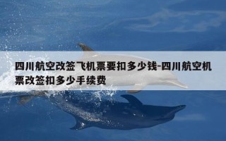 四川航空改签飞机票要扣多少钱-四川航空机票改签扣多少手续费