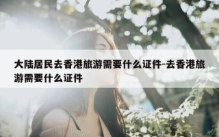 大陆居民去香港旅游需要什么证件-去香港旅游需要什么证件