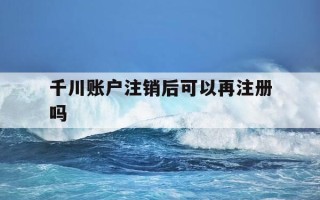 千川账户注销后可以再注册吗-千川账户注销后可以再注册吗安全吗
