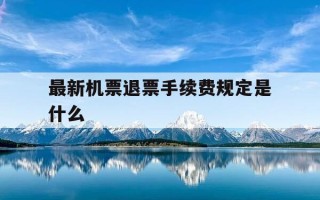 最新机票退票手续费规定是什么-2021年机票退票手续费的新规定是
