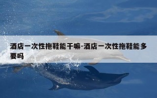 酒店一次性拖鞋能干嘛-酒店一次性拖鞋能多要吗