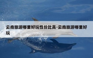 云南旅游哪里好玩性价比高-云南旅游哪里好玩