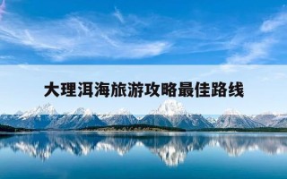 大理洱海旅游攻略最佳路线-大理洱海旅游攻略最佳路线图片
