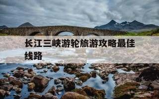 长江三峡游轮旅游攻略最佳线路-三峡最忌几月份去