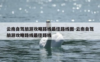 云南自驾旅游攻略路线最佳路线图-云南自驾旅游攻略路线最佳路线