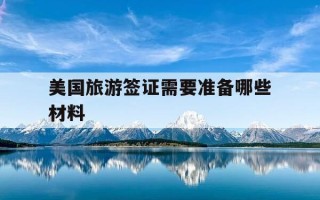美国旅游签证需要准备哪些材料-美国旅游签证需要准备哪些材料清单呢