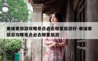 柬埔寨旅游攻略景点必去哪里旅游好-柬埔寨旅游攻略景点必去哪里旅游