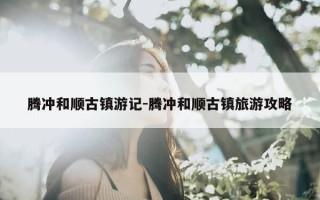 腾冲和顺古镇游记-腾冲和顺古镇旅游攻略
