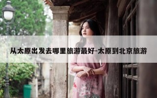 从太原出发去哪里旅游最好-太原到北京旅游