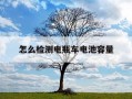 怎么检测电瓶车电池容量-检测电瓶车电池容量软件叫什么