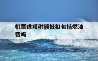 机票进项税额抵扣包括燃油费吗-机票进项税额抵扣包括燃油费吗怎么算