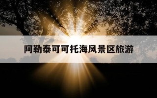 阿勒泰可可托海风景区旅游-阿勒泰地区可可托海干部学院