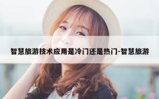 智慧旅游技术应用是冷门还是热门-智慧旅游