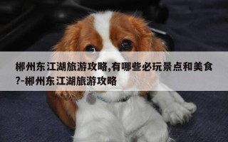 郴州东江湖旅游攻略,有哪些必玩景点和美食?-郴州东江湖旅游攻略
