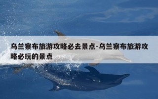 乌兰察布旅游攻略必去景点-乌兰察布旅游攻略必玩的景点