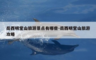 岳西明堂山旅游景点有哪些-岳西明堂山旅游攻略