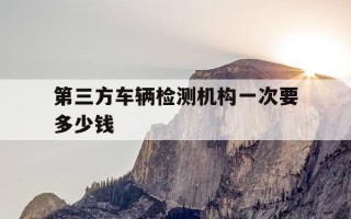 第三方车辆检测机构一次要多少钱-第三方检测机构验车要花多少钱