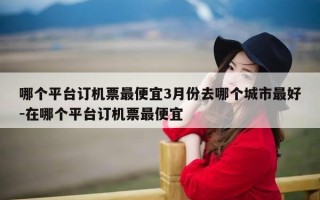 哪个平台订机票最便宜3月份去哪个城市最好-在哪个平台订机票最便宜